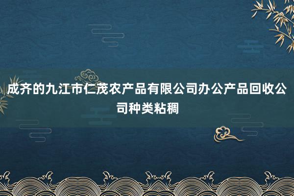 成齐的九江市仁茂农产品有限公司办公产品回收公司种类粘稠
